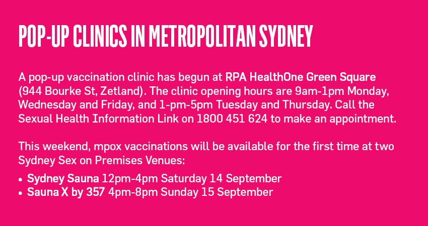 Pop-up Clinics in Metropolitan Sydney A pop-up vaccination clinic has begun at RPA HealthOne Green Square (944 Bourke St, Zetland). The clinic opening hours are 9am-1pm Monday, Wednesday and Friday, and 1-pm-5pm Tuesday and Thursday. Call the Sexual Health Information Link on 1800 451 624 to make an appointment. This weekend, mpox vaccinations will be available for the first time at two Sydney Sex on Premises Venues: Sydney Sauna 12pm-4pm Saturday 14 September Sauna X by 357 4pm-8pm Sunday 15 September